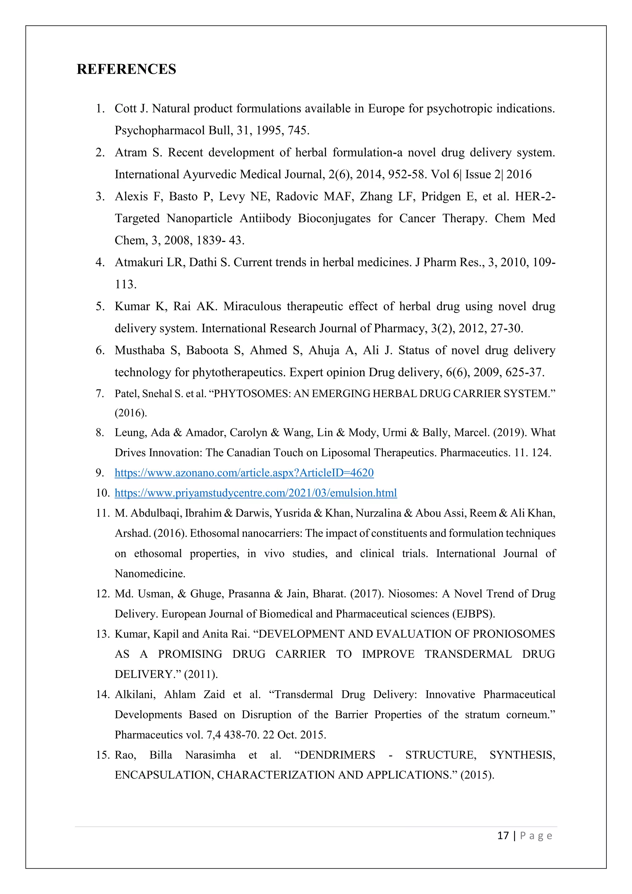 17 | P a g e
REFERENCES
1. Cott J. Natural product formulations available in Europe for psychotropic indications.
Psychopharmacol Bull, 31, 1995, 745.
2. Atram S. Recent development of herbal formulation-a novel drug delivery system.
International Ayurvedic Medical Journal, 2(6), 2014, 952-58. Vol 6| Issue 2| 2016
3. Alexis F, Basto P, Levy NE, Radovic MAF, Zhang LF, Pridgen E, et al. HER-2-
Targeted Nanoparticle Antiibody Bioconjugates for Cancer Therapy. Chem Med
Chem, 3, 2008, 1839- 43.
4. Atmakuri LR, Dathi S. Current trends in herbal medicines. J Pharm Res., 3, 2010, 109-
113.
5. Kumar K, Rai AK. Miraculous therapeutic effect of herbal drug using novel drug
delivery system. International Research Journal of Pharmacy, 3(2), 2012, 27-30.
6. Musthaba S, Baboota S, Ahmed S, Ahuja A, Ali J. Status of novel drug delivery
technology for phytotherapeutics. Expert opinion Drug delivery, 6(6), 2009, 625-37.
7. Patel, Snehal S. et al. “PHYTOSOMES: AN EMERGING HERBAL DRUG CARRIER SYSTEM.”
(2016).
8. Leung, Ada & Amador, Carolyn & Wang, Lin & Mody, Urmi & Bally, Marcel. (2019). What
Drives Innovation: The Canadian Touch on Liposomal Therapeutics. Pharmaceutics. 11. 124.
9. https://www.azonano.com/article.aspx?ArticleID=4620
10. https://www.priyamstudycentre.com/2021/03/emulsion.html
11. M. Abdulbaqi, Ibrahim & Darwis, Yusrida & Khan, Nurzalina & Abou Assi, Reem & Ali Khan,
Arshad. (2016). Ethosomal nanocarriers: The impact of constituents and formulation techniques
on ethosomal properties, in vivo studies, and clinical trials. International Journal of
Nanomedicine.
12. Md. Usman, & Ghuge, Prasanna & Jain, Bharat. (2017). Niosomes: A Novel Trend of Drug
Delivery. European Journal of Biomedical and Pharmaceutical sciences (EJBPS).
13. Kumar, Kapil and Anita Rai. “DEVELOPMENT AND EVALUATION OF PRONIOSOMES
AS A PROMISING DRUG CARRIER TO IMPROVE TRANSDERMAL DRUG
DELIVERY.” (2011).
14. Alkilani, Ahlam Zaid et al. “Transdermal Drug Delivery: Innovative Pharmaceutical
Developments Based on Disruption of the Barrier Properties of the stratum corneum.”
Pharmaceutics vol. 7,4 438-70. 22 Oct. 2015.
15. Rao, Billa Narasimha et al. “DENDRIMERS - STRUCTURE, SYNTHESIS,
ENCAPSULATION, CHARACTERIZATION AND APPLICATIONS.” (2015).
 