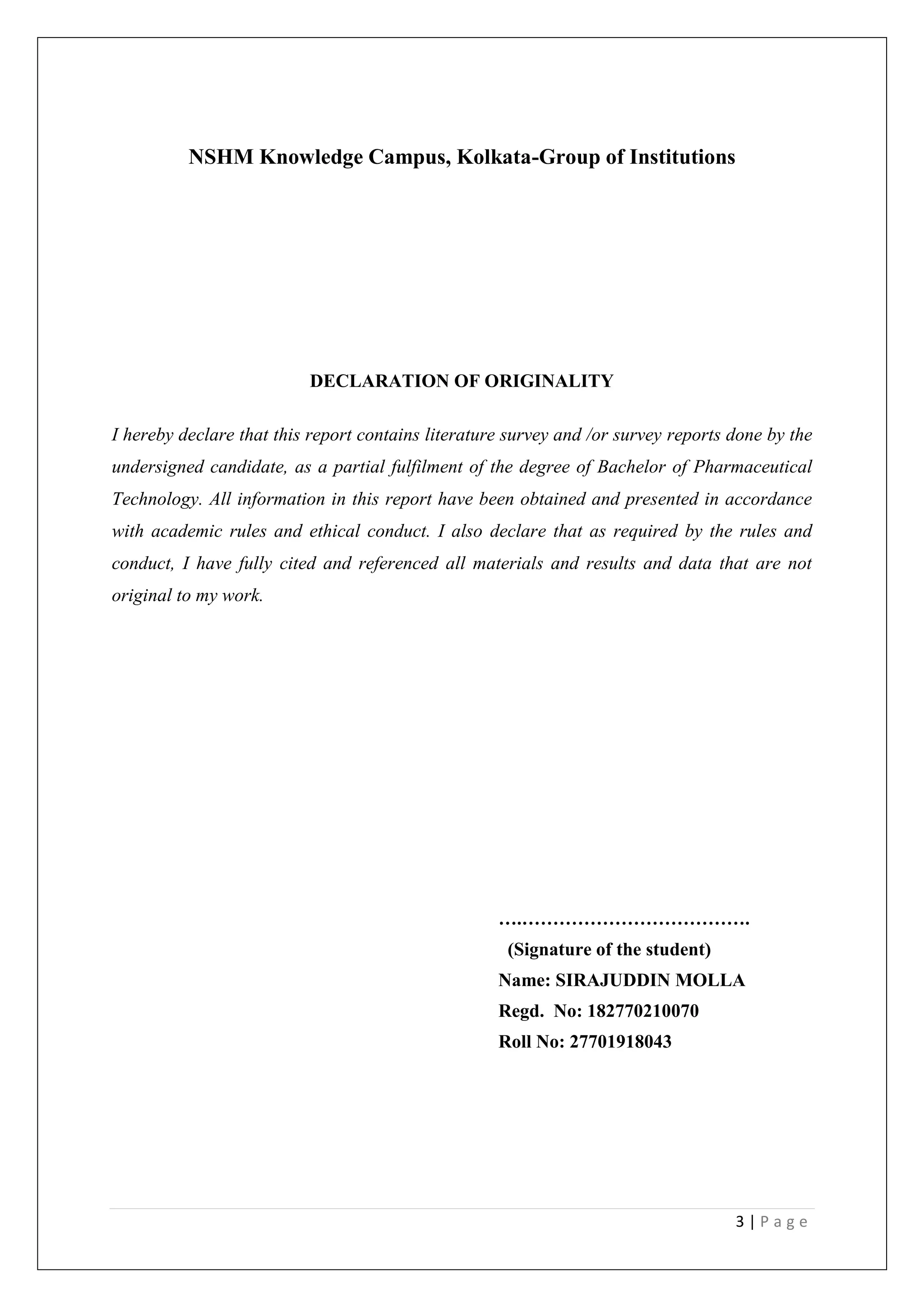 3 | P a g e
NSHM Knowledge Campus, Kolkata-Group of Institutions
DECLARATION OF ORIGINALITY
I hereby declare that this report contains literature survey and /or survey reports done by the
undersigned candidate, as a partial fulfilment of the degree of Bachelor of Pharmaceutical
Technology. All information in this report have been obtained and presented in accordance
with academic rules and ethical conduct. I also declare that as required by the rules and
conduct, I have fully cited and referenced all materials and results and data that are not
original to my work.
….……………………………….
(Signature of the student)
Name: SIRAJUDDIN MOLLA
Regd. No: 182770210070
Roll No: 27701918043
 