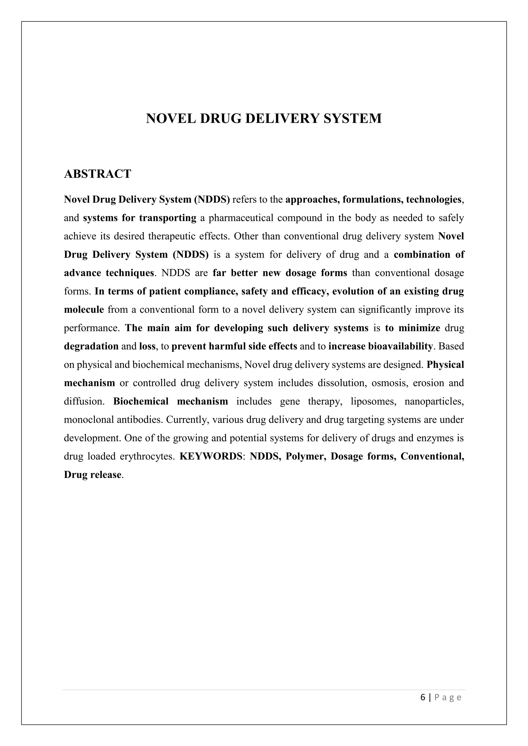 6 | P a g e
NOVEL DRUG DELIVERY SYSTEM
ABSTRACT
Novel Drug Delivery System (NDDS) refers to the approaches, formulations, technologies,
and systems for transporting a pharmaceutical compound in the body as needed to safely
achieve its desired therapeutic effects. Other than conventional drug delivery system Novel
Drug Delivery System (NDDS) is a system for delivery of drug and a combination of
advance techniques. NDDS are far better new dosage forms than conventional dosage
forms. In terms of patient compliance, safety and efficacy, evolution of an existing drug
molecule from a conventional form to a novel delivery system can significantly improve its
performance. The main aim for developing such delivery systems is to minimize drug
degradation and loss, to prevent harmful side effects and to increase bioavailability. Based
on physical and biochemical mechanisms, Novel drug delivery systems are designed. Physical
mechanism or controlled drug delivery system includes dissolution, osmosis, erosion and
diffusion. Biochemical mechanism includes gene therapy, liposomes, nanoparticles,
monoclonal antibodies. Currently, various drug delivery and drug targeting systems are under
development. One of the growing and potential systems for delivery of drugs and enzymes is
drug loaded erythrocytes. KEYWORDS: NDDS, Polymer, Dosage forms, Conventional,
Drug release.
 