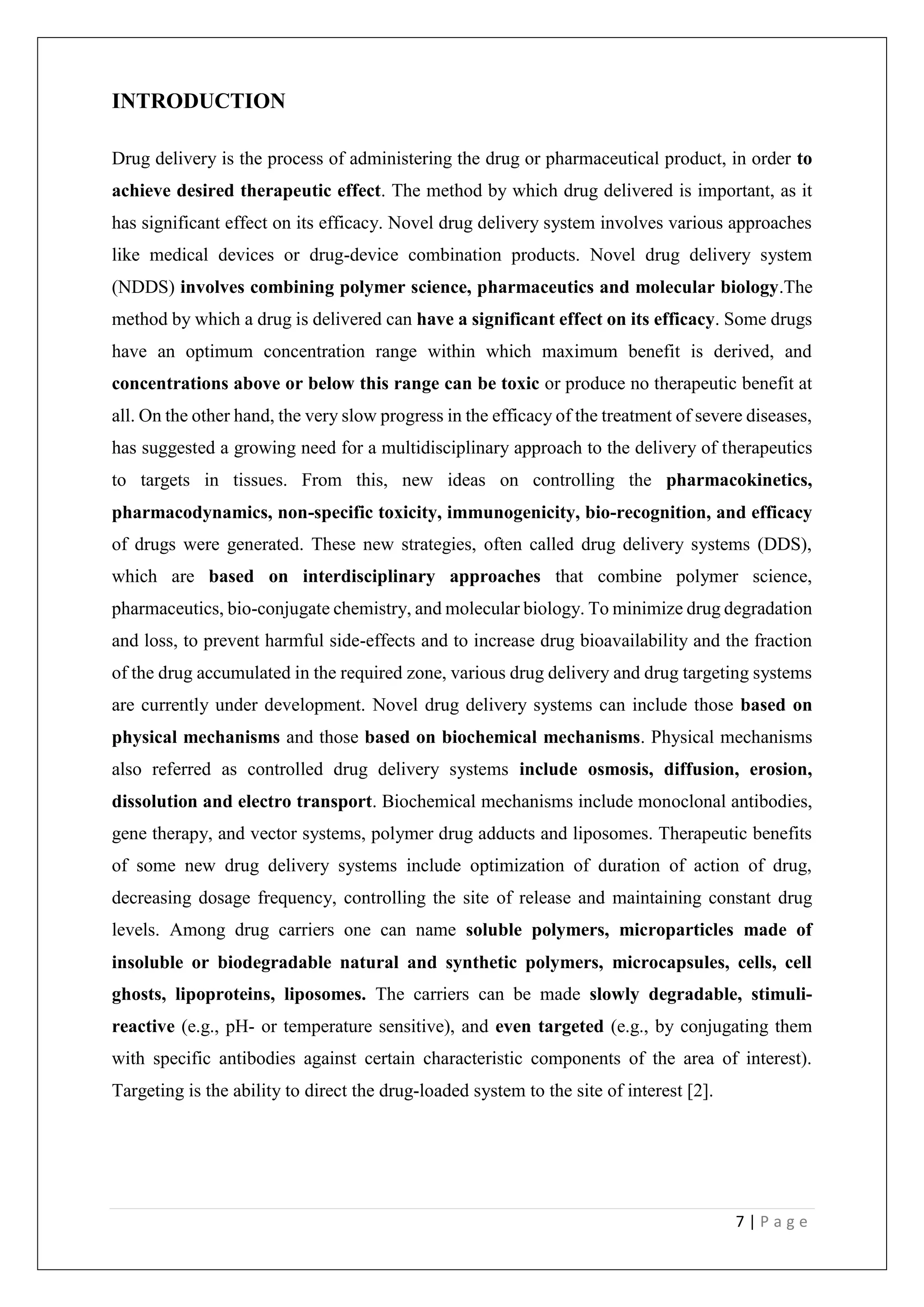 7 | P a g e
INTRODUCTION
Drug delivery is the process of administering the drug or pharmaceutical product, in order to
achieve desired therapeutic effect. The method by which drug delivered is important, as it
has significant effect on its efficacy. Novel drug delivery system involves various approaches
like medical devices or drug-device combination products. Novel drug delivery system
(NDDS) involves combining polymer science, pharmaceutics and molecular biology.The
method by which a drug is delivered can have a significant effect on its efficacy. Some drugs
have an optimum concentration range within which maximum benefit is derived, and
concentrations above or below this range can be toxic or produce no therapeutic benefit at
all. On the other hand, the very slow progress in the efficacy of the treatment of severe diseases,
has suggested a growing need for a multidisciplinary approach to the delivery of therapeutics
to targets in tissues. From this, new ideas on controlling the pharmacokinetics,
pharmacodynamics, non-specific toxicity, immunogenicity, bio-recognition, and efficacy
of drugs were generated. These new strategies, often called drug delivery systems (DDS),
which are based on interdisciplinary approaches that combine polymer science,
pharmaceutics, bio-conjugate chemistry, and molecular biology. To minimize drug degradation
and loss, to prevent harmful side-effects and to increase drug bioavailability and the fraction
of the drug accumulated in the required zone, various drug delivery and drug targeting systems
are currently under development. Novel drug delivery systems can include those based on
physical mechanisms and those based on biochemical mechanisms. Physical mechanisms
also referred as controlled drug delivery systems include osmosis, diffusion, erosion,
dissolution and electro transport. Biochemical mechanisms include monoclonal antibodies,
gene therapy, and vector systems, polymer drug adducts and liposomes. Therapeutic benefits
of some new drug delivery systems include optimization of duration of action of drug,
decreasing dosage frequency, controlling the site of release and maintaining constant drug
levels. Among drug carriers one can name soluble polymers, microparticles made of
insoluble or biodegradable natural and synthetic polymers, microcapsules, cells, cell
ghosts, lipoproteins, liposomes. The carriers can be made slowly degradable, stimuli-
reactive (e.g., pH- or temperature sensitive), and even targeted (e.g., by conjugating them
with specific antibodies against certain characteristic components of the area of interest).
Targeting is the ability to direct the drug-loaded system to the site of interest [2].
 