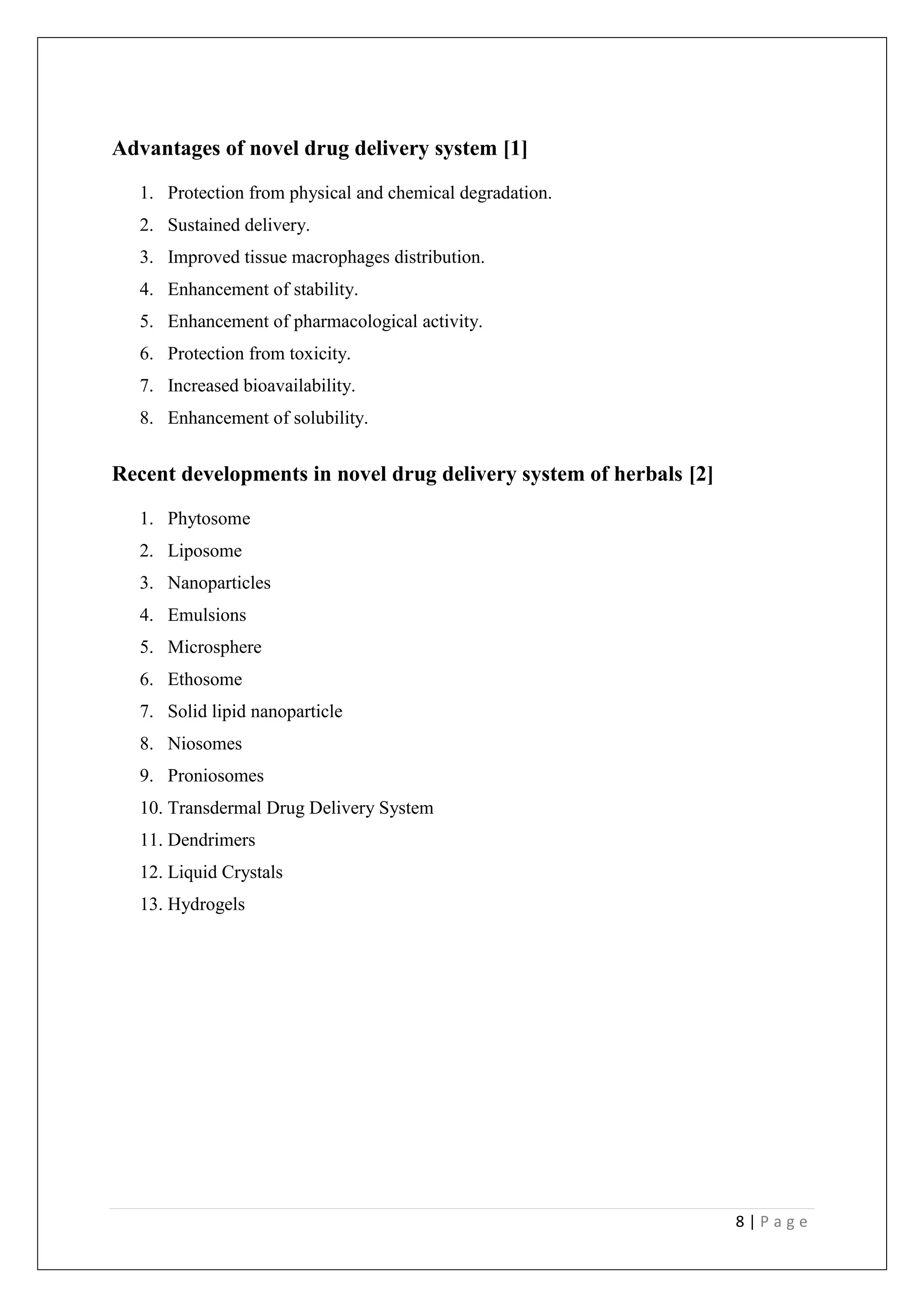 8 | P a g e
Advantages of novel drug delivery system [1]
1. Protection from physical and chemical degradation.
2. Sustained delivery.
3. Improved tissue macrophages distribution.
4. Enhancement of stability.
5. Enhancement of pharmacological activity.
6. Protection from toxicity.
7. Increased bioavailability.
8. Enhancement of solubility.
Recent developments in novel drug delivery system of herbals [2]
1. Phytosome
2. Liposome
3. Nanoparticles
4. Emulsions
5. Microsphere
6. Ethosome
7. Solid lipid nanoparticle
8. Niosomes
9. Proniosomes
10. Transdermal Drug Delivery System
11. Dendrimers
12. Liquid Crystals
13. Hydrogels
 