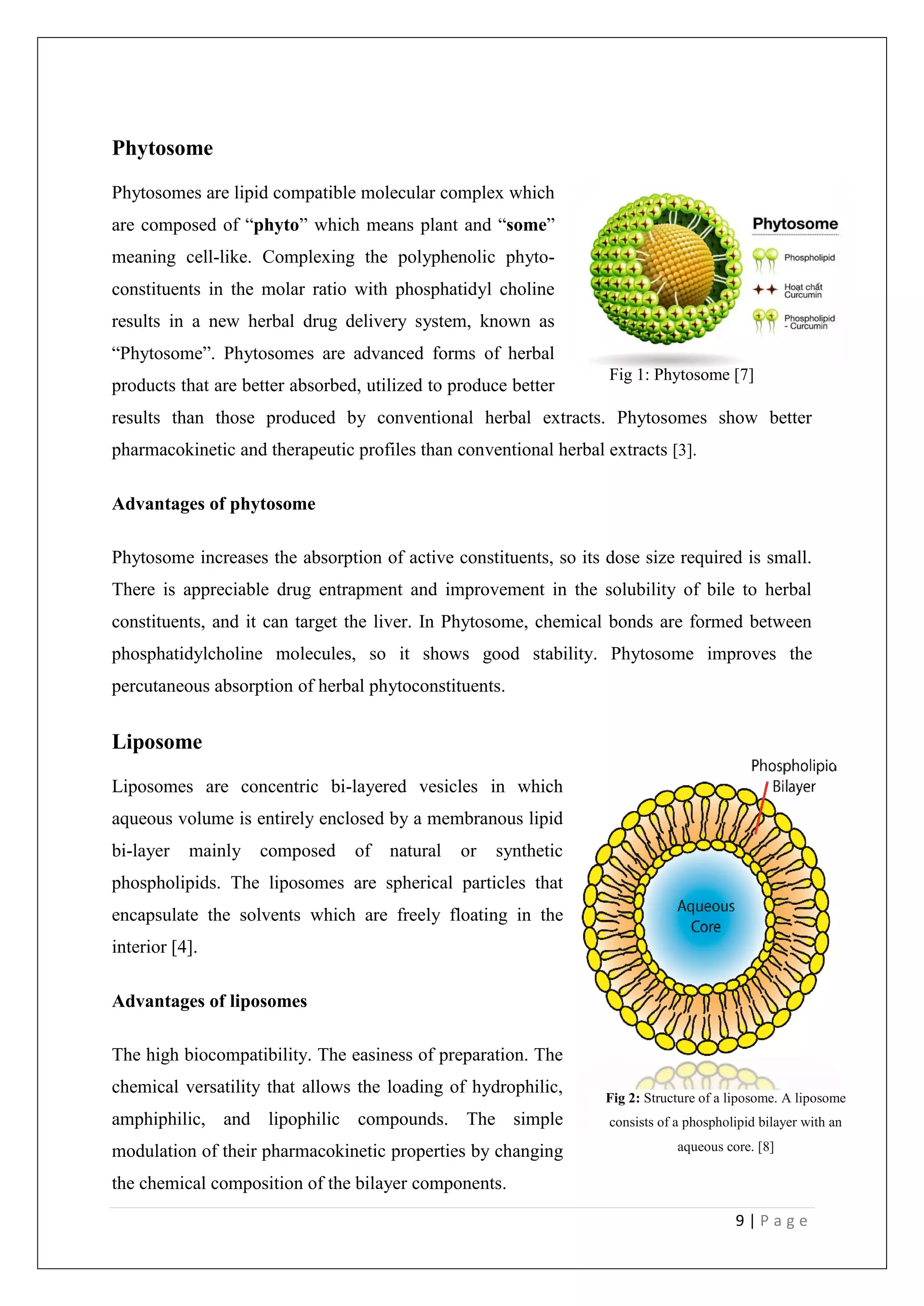 9 | P a g e
Phytosome
Phytosomes are lipid compatible molecular complex which
are composed of “phyto” which means plant and “some”
meaning cell-like. Complexing the polyphenolic phyto-
constituents in the molar ratio with phosphatidyl choline
results in a new herbal drug delivery system, known as
“Phytosome”. Phytosomes are advanced forms of herbal
products that are better absorbed, utilized to produce better
results than those produced by conventional herbal extracts. Phytosomes show better
pharmacokinetic and therapeutic profiles than conventional herbal extracts [3].
Advantages of phytosome
Phytosome increases the absorption of active constituents, so its dose size required is small.
There is appreciable drug entrapment and improvement in the solubility of bile to herbal
constituents, and it can target the liver. In Phytosome, chemical bonds are formed between
phosphatidylcholine molecules, so it shows good stability. Phytosome improves the
percutaneous absorption of herbal phytoconstituents.
Liposome
Liposomes are concentric bi-layered vesicles in which
aqueous volume is entirely enclosed by a membranous lipid
bi-layer mainly composed of natural or synthetic
phospholipids. The liposomes are spherical particles that
encapsulate the solvents which are freely floating in the
interior [4].
Advantages of liposomes
The high biocompatibility. The easiness of preparation. The
chemical versatility that allows the loading of hydrophilic,
amphiphilic, and lipophilic compounds. The simple
modulation of their pharmacokinetic properties by changing
the chemical composition of the bilayer components.
Fig 1: Phytosome [7]
Fig 2: Structure of a liposome. A liposome
consists of a phospholipid bilayer with an
aqueous core. [8]
 