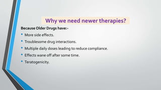 Why we need newer therapies?
Because Older Drugs have:-
• More side effects.
• Troublesome drug interactions.
• Multiple daily doses leading to reduce compliance.
• Effects wane off after some time.
• Teratogenicity.
 