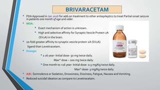 BRIVARACETAM
• FDA Approved in Jan 2016 for add-on treatment to other antiepileptics to treat Partial onset seizure
in patients one month of age and older.
• MOA:
• Exact mechanism of action is unknown.
• High and selective affinity for SynapticVesicle Protein 2A
(SV2A) in the brain.
• 1o-fold greater affinity to synaptic vesicle protein 2A (SV2A)
ligand than Levetiracetam.
• Dosage:
• ≥ 16 year- Initial dose- 50 mg twice daily.
Maxm dose – 200 mg twice daily.
• One month to <16 year- Initial dose- 0.5 mg/Kg twice daily.
Maxm dose- 3 mg/Kg twice daily.
• A/E: Somnolence or Sedation, Drowsiness, Dizziness, Fatigue, Nausea andVomiting.
• Reduced suicidal ideation as compare to Levetiracetam.
 