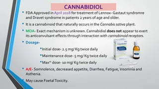 CANNABIDIOL
• FDA Approved in April 2018 for treatment of Lennox- Gastaut syndromre
and Dravet syndrome in patients 2 years of age and older.
• It is a cannabinoid that naturally occurs in the Cannabis sativa plant.
• MOA- Exact mechanism is unknown. Cannabidiol does not appear to exert
its anticonvulsant effects through interaction with cannabinoid receptors.
• Dosage-
•Initial dose- 2.5 mg/ Kg twice daily
•Maintenance dose- 5 mg/ Kg twice daily
•Maxm dose- 10 mg/ Kg twice daily
• A/E- Somnolence, decreased appetite, Diarrhea, Fatigue, Insomnia and
Asthenia.
• May cause FoetalToxicity.
 