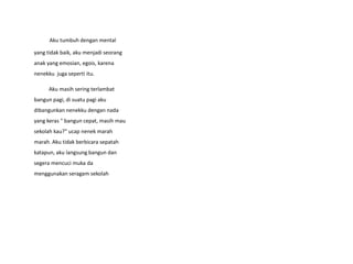 Aku tumbuh dengan mental
yang tidak baik, aku menjadi seorang
anak yang emosian, egois, karena
nenekku juga seperti itu.
Aku masih sering terlambat
bangun pagi, di suatu pagi aku
dibangunkan nenekku dengan nada
yang keras " bangun cepat, masih mau
sekolah kau?" ucap nenek marah
marah. Aku tidak berbicara sepatah
katapun, aku langsung bangun dan
segera mencuci muka da
menggunakan seragam sekolah
 