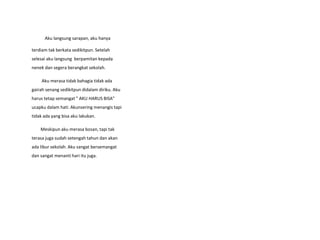 Aku langsung sarapan, aku hanya
terdiam tak berkata sedikitpun. Setelah
selesai aku langsung berpamitan kepada
nenek dan segera berangkat sekolah.
Aku merasa tidak bahagia tidak ada
gairah senang sedikitpun didalam diriku. Aku
harus tetap semangat " AKU HARUS BISA"
ucapku dalam hati. Akunsering menangis tapi
tidak ada yang bisa aku lakukan.
Meskipun aku merasa bosan, tapi tak
terasa juga sudah setengah tahun dan akan
ada libur sekolah. Aku sangat bersemangat
dan sangat menanti hari itu juga.
 