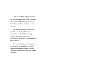 Hari itu sudah tiba, dengan perasaan
aku harus pulang kerumah nenek. Aku pulang
diantar oleh ayahku. Keesokan harinya aku
kembali masuk sekolah dan bertwmu teman -
temanku.
Tak terasa waktu berlalu begitu cepat
aku akan lulus SD, aku pikir aku akan
melanjutkan sekolah SMP di kampung.
Ternyata takdir berkata lain, bibiku
mendaftarkan aku di SMP, dimana dia adalah
guru di SMP itu.
Aku tak bisa berkata - kata, aku hanya
bisa mengikuti semuanga, karena ayahku
juga mendukung bibiku, dengan berat hati
"aku harus melanjut SMP di sini juga" ucapku
dalam hati
 