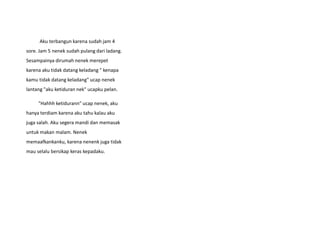 Aku terbangun karena sudah jam 4
sore. Jam 5 nenek sudah pulang dari ladang.
Sesampainya dirumah nenek merepet
karena aku tidak datang keladang " kenapa
kamu tidak datang keladang" ucap nenek
lantang "aku ketiduran nek" ucapku pelan.
"Hahhh ketidurann" ucap nenek, aku
hanya terdiam karena aku tahu kalau aku
juga salah. Aku segera mandi dan memasak
untuk makan malam. Nenek
memaafkankanku, karena nenenk juga tidak
mau selalu bersikap keras kepadaku.
 