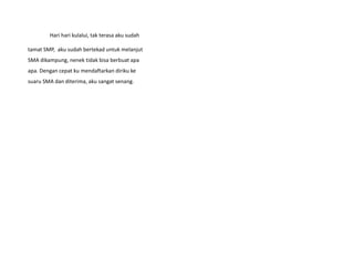 Hari hari kulalui, tak terasa aku sudah
tamat SMP, aku sudah bertekad untuk melanjut
SMA dikampung, nenek tidak bisa berbuat apa
apa. Dengan cepat ku mendaftarkan diriku ke
suaru SMA dan diterima, aku sangat senang.
 
