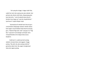 Hari yang aku tunggu- tunggu sudah tiba,
sudah hari senin dan saatnya aku akan sekolah. Hari
pertama aku diantar oleh ibuku, disepanjang jalan
kami bercerita, " nanti di sekolah kalau disuruh
kenalan harus bagus ya" ucap ibu meyakinkanku "
iyaa buuuu" ucapku dengan cepat.
Sesampainya di sekolah kami disuruh guru
untuk berbaris dilapangan sekolah. Setelah selesai
kami segera masuk kedalam kelas beserta seorang
guru. "Selamat Pagi anak- anak" ucap guru itu "Pagi
Buu" ucap kami murid dengan serempak. Kami
memperkenalkan diri di depan kelas secara
bergiliran.
Sudah jam 11, waktunya kami pulang
sekolah, ternyata ibuku menungguku hingga
pulang. "Aku pikir aku akan pulang sendirian"
gumamku dalam hati. Aku segera menghampiri
ibuku dan segera pulang.
 