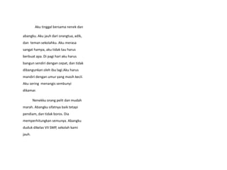 Aku tinggal bersama nenek dan
abangku. Aku jauh dari orangtua, adik,
dan teman sekolahku. Aku merasa
sangat hampa, aku tidak tau harus
berbuat apa. Di pagi hari aku harus
bangun sendiri dengan cepat, dan tidak
dibangunkan oleh ibu lagi.Aku harus
mandiri dengan umur yang masih kecil.
Aku sering menangis sembunyi
dikamar.
Nenekku orang pelit dan mudah
marah. Abangku sifatnya baik tetapi
pendiam, dan tidak boros. Dia
memperhitungkan semunya. Abangku
duduk dikelas VII SMP, sekolah kami
jauh.
 