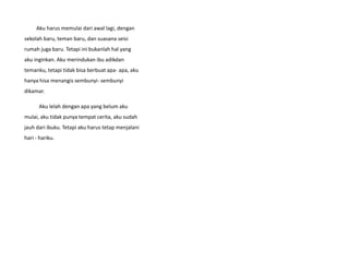 Aku harus memulai dari awal lagi, dengan
sekolah baru, teman baru, dan suasana seisi
rumah juga baru. Tetapi ini bukanlah hal yang
aku inginkan. Aku merindukan ibu adikdan
temanku, tetapi tidak bisa berbuat apa- apa, aku
hanya hisa menangis sembunyi- sembunyi
dikamar.
Aku lelah dengan apa yang belum aku
mulai, aku tidak punya tempat cerita, aku sudah
jauh dari ibuku. Tetapi aku harus tetap menjalani
hari - hariku.
 