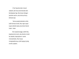 2 hari lagi aku akan masuk
sekolah, dan harus berinteraksi dan
beradaptasi lagi. Aku bosan dengan
posisiku saat ini, aku tak tau harus
berbuat apa.
Semua yang kulakukan serba
salah dimata nenek. Aku ingin cepat -
cepat sekolah walau aku belum kenal
siapa - siapa.
Hari yang kutunggu sudah tiba,
tepatnya hari senin, aku diantar nenek
ke sekolah, diperjalanan nenek
menasehatiku. Aku hanya
mengiayakannya, entah apapun yang
nenek ucapkan.
 