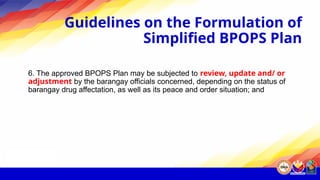 Guidelines on the Formulation of
Simplified BPOPS Plan
6. The approved BPOPS Plan may be subjected to review, update and/ or
adjustment by the barangay officials concerned, depending on the status of
barangay drug affectation, as well as its peace and order situation; and
 