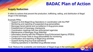 Supply Reduction
It refers to actions that prevent the production, trafficking, selling, and distribution of illegal
drugs in the barangay.
Example PPAs:
• Support to Anti-Illegal Drug Operations in coordination with the PNP
• Monitoring and reporting of suspected drug personalities
• Barangay tanod patrols and surveillance in drug-prone areas
• Establishment of barangay checkpoints
• Coordination meetings with law enforcement agencies
• Maintenance of Barangay Drug Watchlist
• Information sharing with the Philippine Drug Enforcement Agency (PDEA)
• Conduct of house visits to drug personalities for monitoring
• Confiscation and reporting of illegal drug activities
• Support during drug buy-bust operations
• Clearing operations in identified drug-affected areas
Goal: Reduce the availability and distribution of illegal drugs in the community.
BADAC Plan of Action
 