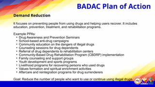 Demand Reduction
It focuses on preventing people from using drugs and helping users recover. It includes
education, prevention, treatment, and rehabilitation programs.
Example PPAs:
• Drug Awareness and Prevention Seminars
• School-based anti-drug campaigns
• Community education on the dangers of illegal drugs
• Counseling sessions for drug dependents
• Referral of drug dependents to rehabilitation centers
• Community-Based Drug Rehabilitation Program (CBDRP) implementation
• Family counseling and support groups
• Youth development and sports programs
• Livelihood programs for recovering persons who used drugs
• Values formation and spiritual enrichment activities
• Aftercare and reintegration programs for drug surrenderers
Goal: Reduce the number of people who want to use or continue using illegal drugs.
BADAC Plan of Action
 