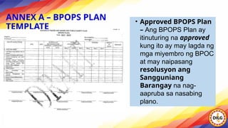 ANNEX A – BPOPS PLAN
TEMPLATE
• Approved BPOPS Plan
– Ang BPOPS Plan ay
itinuturing na approved
kung ito ay may lagda ng
mga miyembro ng BPOC
at may naipasang
resolusyon ang
Sangguniang
Barangay na nag-
aapruba sa nasabing
plano.
 