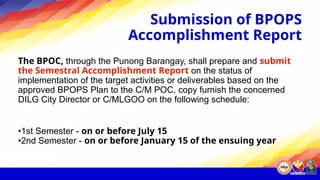 Submission of BPOPS
Accomplishment Report
The BPOC, through the Punong Barangay, shall prepare and submit
the Semestral Accomplishment Report on the status of
implementation of the target activities or deliverables based on the
approved BPOPS Plan to the C/M POC, copy furnish the concerned
DILG City Director or C/MLGOO on the following schedule:
•1st Semester - on or before July 15
•2nd Semester - on or before January 15 of the ensuing year
 