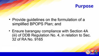 Purpose
• Provide guidelines on the formulation of a
simplified BPOPS Plan; and
• Ensure barangay compliance with Section 4A
(iii) of DDB Regulation No. 4, in relation to Sec.
32 of RA No. 9165
 