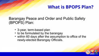 What is BPOPS Plan?
Barangay Peace and Order and Public Safety
(BPOPS) Plan:
• 3-year, term-based plan
• to be formulated by the barangay
• within 60 days after the assumption to office of the
newly-elected Barangay Officials.
 