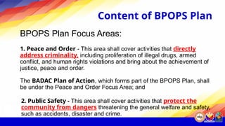 Content of BPOPS Plan
BPOPS Plan Focus Areas:
1. Peace and Order - This area shall cover activities that directly
address criminality, including proliferation of illegal drugs, armed
conflict, and human rights violations and bring about the achievement of
justice, peace and order.
The BADAC Plan of Action, which forms part of the BPOPS Plan, shall
be under the Peace and Order Focus Area; and
2. Public Safety - This area shall cover activities that protect the
community from dangers threatening the general welfare and safety,
such as accidents, disaster and crime.
 