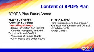 Content of BPOPS Plan
BPOPS Plan Focus Areas:
PEACE AND ORDER
•Crime and Disorder
- Anti-illegal Drugs
- Crime Prevention and Control
- Counter-Insurgency and Anti-
Terrorism/Armed Conflict
- Violations of Human Rights
- Other Peace and Order Issues
PUBLIC SAFETY
•Fire Prevention and Suppression
•Disaster Management and Control
•Road Accidents
•Other Crimes
 