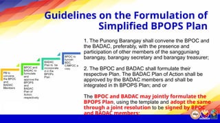 Guidelines on the Formulation of
Simplified BPOPS Plan
1. The Punong Barangay shall convene the BPOC and
the BADAC, preferably, with the presence and
participation of other members of the sangguniang
barangay, barangay secretary and barangay treasurer;
2. The BPOC and BADAC shall formulate their
respective Plan. The BADAC Plan of Action shall be
approved by the BADAC members and shall be
integrated in th BPOPS Plan; and or
The BPOC and BADAC may jointly formulate the
BPOPS Plan, using the template and adopt the same
through a joint resolution to be signed by BPOC
and BADAC members;
 