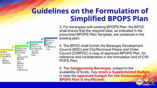 Guidelines on the Formulation of
Simplified BPOPS Plan
3. For barangays with existing BPOPS Plan, the BPOC
shall ensure that the required data, as Indicated in the
prescribed BPOPS Plan Template, are contained in the
existing plan;
4. The BPOC shall furnish the Barangay Development
Council (BDC) and City/Municipal Peace and Order
Council (C/MPOC) a copy of approved BPOPS Plan, for
reference and consideration in the formulation and of C/M
POPS Plan;
5. The Sangguniang Barangay, subject to the
availability of funds, may enact a Supplemental Budget
in case the approved budget for the formulation of
BPOPS Plan is insufficient;
 