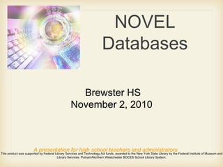 NOVEL
Databases
A presentation for high school teachers and administrators
This product was supported by Federal Library Services and Technology Act funds, awarded to the New York State Library by the Federal Institute of Museum and
Library Services. Putnam/Northern Westchester BOCES School Library System.
Brewster HS
November 2, 2010
 