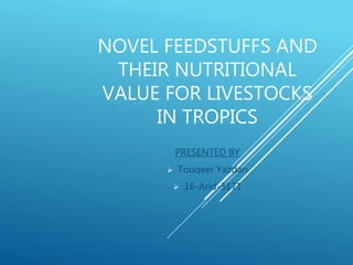 NOVEL FEEDSTUFFS AND
THEIR NUTRITIONAL
VALUE FOR LIVESTOCKS
IN TROPICS
PRESENTED BY
 Touqeer Yazdan
 16-Arid-3171
 