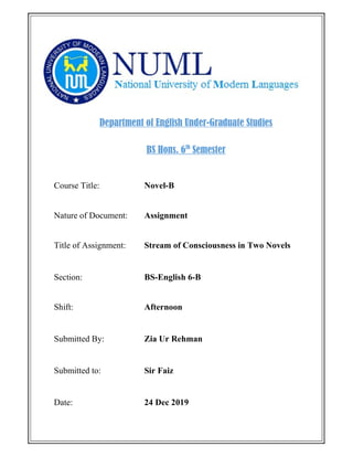Department of English Under-Graduate Studies
BS Hons. 6th
Semester
Course Title: Novel-B
Nature of Document: Assignment
Title of Assignment: Stream of Consciousness in Two Novels
Section: BS-English 6-B
Shift: Afternoon
Submitted By: Zia Ur Rehman
Submitted to: Sir Faiz
Date: 24 Dec 2019
 
