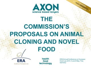 THE
COMMISSION’S
PROPOSALS ON ANIMAL
CLONING AND NOVEL
FOOD
ERA Annual Conference on European
Food Law 2014, 5 and 6 May, Trier,
Germany
 