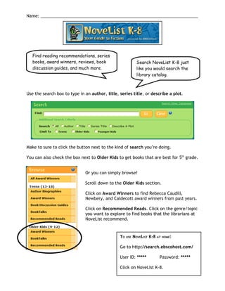 Name: ____________________________________________________________________




   Find reading recommendations, series
   books, award winners, reviews, book                       Search NoveList K-8 just
   discussion guides, and much more.                         like you would search the
                                                             library catalog.



Use the search box to type in an author, title, series title, or describe a plot.




Make to sure to click the button next to the kind of search you’re doing.

You can also check the box next to Older Kids to get books that are best for 5th grade.


                              Or you can simply browse!

                              Scroll down to the Older Kids section.

                              Click on Award Winners to find Rebecca Caudill,
                              Newbery, and Caldecott award winners from past years.

                              Click on Recommended Reads. Click on the genre/topic
                              you want to explore to find books that the librarians at
                              NoveList recommend.



                                                TO   USE   NOVELIST K-8 AT HOME:

                                                Go to http://search.ebscohost.com/

                                                User ID: *****           Password: *****

                                                Click on NoveList K-8.
 