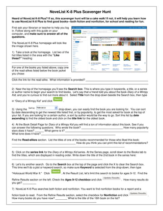 NoveList K-8 Plus Scavenger Hunt
Heard of NoveList K-8 Plus? If so, this scavenger hunt will be a cake walk! If not, it will help you learn how
to use NoveList K-8 Plus to find good books—both fiction and nonfiction, for school and reading for fun.
First ask your librarian or teacher to help you log
in. Follow along with this guide on your
computer, and make sure to answer all of the
questions.
The NoveList K-8 Plus homepage will look like
the image shown here.
1) Take a look at the homepage. List two of the
hot titles listed in the area with the “Like
these?” heading:
______________________________________
______________________________________
For one of the books you listed above, copy one
of the read-alikes listed below the book jacket
you chose:
________________________________________
Click the link for the read-alike. What information is provided? __________________________________________
____________________________________________________________________________________________
2) Near the top of the homepage you’ll see the Search box. This is where you type in keywords, a title, or a series
or author name to begin your search to find books. Let’s say that a friend told you about the book Diary of a Wimpy
Kid, and you’re curious to find out more about it. Select Title from the drop-down beside the Search box, then type
in “Diary of a Wimpy Kid” and click .
3) Using the drop-down, you can easily find the book you are looking for. You can sort
by date descending to get the newest title listed first, or by popularity, to get the most asked-for book at the top of
your list. If you are looking for a certain author, a sort by author would be the way to go. Sort this list by date
ascending to find the oldest book and click on the title link for the oldest book.
4) At the Book Detail Page for Diary of a Wimpy Kid you will find a ton of information about this book. See if you
can answer the following questions. Who wrote the book? ____________________________ How many popularity
stars does it have? ______ What genre is it? ________________________________________________________
What tone does it have? __________________________________________________
Find the Read-alikes section. List the titles of one of the books recommended for those who liked this book:
___________________________________________ How do you think you can print this list of recommendations?
____________________________________________________________________________
5) Click on the series link for the Diary of a Wimpy Kid series. At the Series page, scroll down to the Books tab to
find the titles, which are displayed in reading order. Write down the title of the 2nd book in the series here:
_____________________________________________________________
6) Let’s try another search. Go to the Search box at the top of the page and click the X to clear the Search box.
This time we’ll do a plot or keyword search, so make sure Keyword is selected from the drop-down, then type
“Holocaust World War II.” Click . At the Result List, let’s limit this search to books for ages 9-12. Find the
Refine Results section on the left. Check the Ages 9-12 checkbox and click . How many results do
you get? _________
7) NoveList K-8 Plus searches both fiction and nonfiction. You want to find nonfiction books for a report and a
fiction book to read. From the Refine Results section, select the checkbox for Nonfiction and click .
How many books do you have now? ________ What is the title of the 16th book on the list?
_________________________________________________________
 