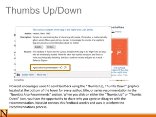 Thumbs Up/Down
NoveList encourages users to send feedback using the “Thumbs Up, Thumbs Down” graphics
located at the bottom of the hover for every author, title, or series recommendation in the
“NoveList Also Recommends” section. When you click on either the “Thumbs Up” or “Thumbs
Down” icon, you have the opportunity to share why you agree or disagree with the
recommendation. NoveList reviews this feedback weekly and uses it to inform the
recommendations process.
 