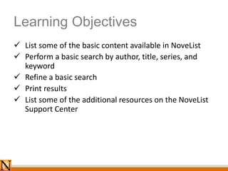 Learning Objectives
 List some of the basic content available in NoveList
 Perform a basic search by author, title, series, and
keyword
 Refine a basic search
 Print results
 List some of the additional resources on the NoveList
Support Center
 