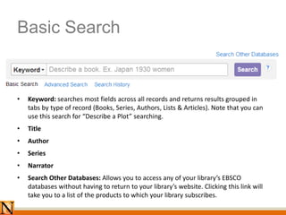 Basic Search
• Keyword: searches most fields across all records and returns results grouped in
tabs by type of record (Books, Series, Authors, Lists & Articles). Note that you can
use this search for “Describe a Plot” searching.
• Title
• Author
• Series
• Narrator
• Search Other Databases: Allows you to access any of your library’s EBSCO
databases without having to return to your library’s website. Clicking this link will
take you to a list of the products to which your library subscribes.
 