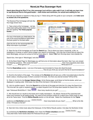 NoveList Plus Scavenger Hunt
Heard about NoveList Plus? If so, this scavenger hunt will be a cake walk! If not, it will help you learn how
to use NoveList Plus to find good books — both fiction and nonfiction, for school and reading for fun.
First ask your librarian or teacher to help you log in. Follow along with this guide on your computer, and make sure
to answer all of the questions.
The NoveList Plus homepage will look like
the image shown here.
1) Take a look at the homepage. List two
of the best-selling titles listed in the section
with the heading “For these popular
books…”:
_________________________________
_________________________________
For one of the books you listed above, list
one of the recommendations listed below
the book jacket for the best-seller: ______
_________________________________
Click the link for the recommended title.
What information is provided? _________
_________________________________
2) Near the top of the homepage you’ll see the Search box. This is where you type in keywords, a title, an
audiobook or a series or author name to begin your search to find books. Let’s say that a friend told you about the
book Mockingjay, and you’re curious to find out more about it. Select Title from the drop-down menu beside the
Search box, then type in “Mockingjay” and click .
3) At the Book Detail Page for Mockingjay you will find a ton of information about this book. See if you can answer
the following questions. Who wrote the book? ____________________________ How many popularity stars does
it have? ______ What genre is it? _____________________________________ What pace is it? ______________
Find the Read-alikes section. List one of the books recommended for those who liked this book:
___________________________________________ How do you think you can print this list of recommendations?
____________________________________________________________________________________________
4) Scroll to the bottom of the page. The reviews at the Reviews tab will give you a little more detail about what the
book is about, including scope of what’s covered in the book. Are there any starred reviews? Yes No
5) Click on the link for the Hunger Games trilogy. At the Series page, scroll down to find the books, which are
displayed in reading order. Write down the title of the 2nd book in the series here: ___________________________
6) Let’s try another search. Go to the Search box at the top of the page and click the X to clear the Search box.
This time we’ll do a plot or keyword search, so select Keyword from the drop-down beside the Search box, then
type “Holocaust World War II.” Click . How many results do you get? _________
7) We should limit our results to the books we’re really interested in. By default, NoveList Plus searches both
fiction and nonfiction at all reading levels. You want to find nonfiction books for a report and a fiction book to read,
all at the Teens level. Find the Refine Results section on the left side. Select the checkboxes for the Teens
audience and Nonfiction and click . How many books do you have? ________ What is the title
of the 17th book on the list?
_______________________________________________________________________
8) Next let's find a fiction book about the Holocaust. At the Refine Results section, first clear the Nonfiction limiter
by unchecking the Nonfiction checkbox, then check the Fiction checkbox and click . How
many teen-level, fiction books about the Holocaust do you get? _________
 