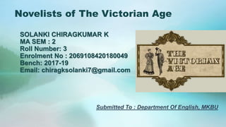 Novelists of The Victorian Age
SOLANKI CHIRAGKUMAR K
MA SEM : 2
Roll Number: 3
Enrolment No : 2069108420180049
Bench: 2017-19
Email: chiragksolanki7@gmail.com
Submitted To : Department Of English, MKBU
 
