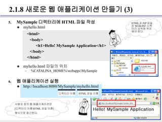 2.1.8 새로운 웹 애플리케이션 만들기 (3)
5. MySample 디렉터리에 HTML 파일 작성
◈ myhello.html
◈ myhello.html 파일의 위치
– %CATALINA_HOME%webappsMySample
6. 웹 애플리케이션 실행
◈ http://localhost:8080/MySample/myhello.html
<html>
<body>
<h1>Hello! MySample Application</h1>
</body>
</html>
HTML과 JSP 파일
은 WEB-INF 디렉
터리 상위에 위치
해야 한다.
디렉터리 이름 HTML 파일 이름
사용자 정의 웹 애플리케이션은
[디렉터리 이름HTML 파일 이름]
형식으로 접근한다.
 