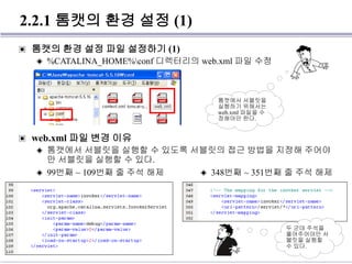 2.2.1 톰캣의 환경 설정 (1)
▣ 톰캣의 환경 설정 파일 설정하기 (1)
◈ %CATALINA_HOME%conf 디렉터리의 web.xml 파일 수정
▣ web.xml 파일 변경 이유
◈ 톰캣에서 서블릿을 실행할 수 있도록 서블릿의 접근 방법을 지정해 주어야
만 서블릿을 실행할 수 있다.
톰캣에서 서블릿을
실행하기 위해서는
web.xml 파일을 수
정해야만 한다.
◈ 99번째 ~ 109번째 줄 주석 해제 ◈ 348번째 ~ 351번째 줄 주석 해제
두 군데 주석을
풀어주어야만 서
블릿을 실행할
수 있다.
 
