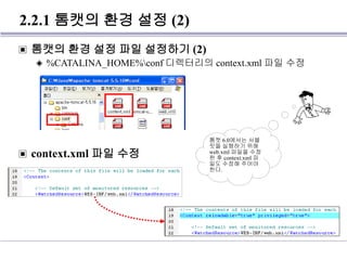 2.2.1 톰캣의 환경 설정 (2)
▣ 톰캣의 환경 설정 파일 설정하기 (2)
◈ %CATALINA_HOME%conf 디렉터리의 context.xml 파일 수정
▣ context.xml 파일 수정
톰캣 6.0에서는 서블
릿을 실행하기 위해
web.xml 파일을 수정
한 후 context.xml 파
일도 수정해 주어야
한다.
 