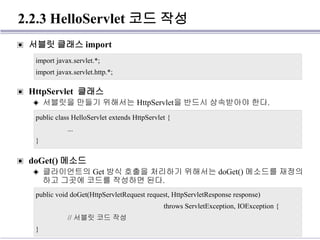 2.2.3 HelloServlet 코드 작성
▣ 서블릿 클래스 import
▣ HttpServlet 클래스
◈ 서블릿을 만들기 위해서는 HttpServlet을 반드시 상속받아야 한다.
▣ doGet() 메소드
◈ 클라이언트의 Get 방식 호출을 처리하기 위해서는 doGet() 메소드를 재정의
하고 그곳에 코드를 작성하면 된다.
import javax.servlet.*;
import javax.servlet.http.*;
public class HelloServlet extends HttpServlet {
...
}
public void doGet(HttpServletRequest request, HttpServletResponse response)
throws ServletException, IOException {
// 서블릿 코드 작성
}
 