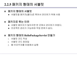 2.2.5 패키지 형태의 서블릿
▣ 패키지 형태의 서블릿
◈ 서블릿을 패키지(폴더)로 묶어서 관리하기 위해 사용
▣ 패키지로 묶는 이유
◈ 서블릿 페이지가 많아지면 한 곳에서 관리하기 어렵다.
◈ 프로젝트 관리가 가능하며 작업 분류가 쉽다.
▣ 패키지 형태의 HelloPackageServlet 만들기
1. 서블릿 코드 작성
2. 서블릿 코드 컴파일
3. 웹 브라우저를 이용해서 실행
 