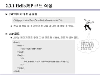 2.3.1 HelloJSP 코드 작성
▣ JSP 페이지의 한글 설정
◈ 한글 설정을 해 주어야만 한글을 제대로 출력할 수 있다.
▣ JSP 코드
◈ JSP는 페이지코드 안에 자바 코드와 HTML 코드가 섞여있다.
<%@page contentType="text/html; charset=euc-kr"%>
<html>
<head>
<title>Hello JSP</title>
</head>
<body>
<%
out.println("<h1> Hello World JSP Test!!</h1>");
%>
</body>
</html>
한글을 출력하기
위해서는 JSP 코드
의 맨 위에 한글 사
용을 위한 선언을
해주어야 한다.
 
