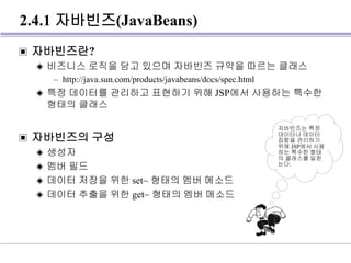 2.4.1 자바빈즈(JavaBeans)
▣ 자바빈즈란?
◈ 비즈니스 로직을 담고 있으며 자바빈즈 규약을 따르는 클래스
– http://java.sun.com/products/javabeans/docs/spec.html
◈ 특정 데이터를 관리하고 표현하기 위해 JSP에서 사용하는 특수한
형태의 클래스
▣ 자바빈즈의 구성
◈ 생성자
◈ 멤버 필드
◈ 데이터 저장을 위한 set~ 형태의 멤버 메소드
◈ 데이터 추출을 위한 get~ 형태의 멤버 메소드
자바빈즈는 특정
데이터나 데이터
집합을 관리하기
위해 JSP에서 사용
하는 특수한 형태
의 클래스를 일컫
는다.
 