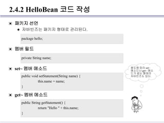 2.4.2 HelloBean 코드 작성
▣ 패키지 선언
◈ 자바빈즈는 패키지 형태로 관리된다.
▣ 멤버 필드
▣ set~ 멤버 메소드
▣ get~ 멤버 메소드
package hello;
private String name;
public void setStatement(String name) {
this.name = name;
}
public String getStatement() {
return "Hello " + this.name;
}
용도에 따라 set~
메소드나 get~ 메소
드가 없는 형태의
자바빈즈도 있다.
 