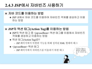 2.4.3 JSP에서 자바빈즈 사용하기
▣ 자바 코드를 이용하는 방법
◈ JSP 내에서 자바 코드를 이용하여 자바빈즈 객체를 생성하고 이용
하는 방법
▣ JSP의 액션 태그(Action Tag)를 이용하는 방법
◈ JSP의 액션 태그 중 <jsp:useBean> 액션 태그를 이용해서 자바빈즈
객체를 생성하고 이용하는 방법
◈ 액션 태그(Action Tag)란?
– JSP 페이지에서 특별한 기능을 위해 정의된 XML 형태의 태그
◈ <jsp:useBean> 액션 태그
– JSP 페이지에서 자바빈즈를 이용하기 위한 태그
자바빈즈를 이
용하는 방법에
는 두 가지가 있
다.
 