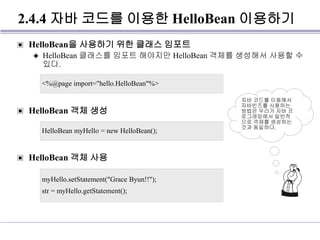 2.4.4 자바 코드를 이용한 HelloBean 이용하기
▣ HelloBean을 사용하기 위한 클래스 임포트
◈ HelloBean 클래스를 임포트 해야지만 HelloBean 객체를 생성해서 사용할 수
있다.
▣ HelloBean 객체 생성
▣ HelloBean 객체 사용
<%@page import="hello.HelloBean"%>
HelloBean myHello = new HelloBean();
myHello.setStatement("Grace Byun!!");
str = myHello.getStatement();
자바 코드를 이용해서
자바빈즈를 사용하는
방법은 우리가 자바 프
로그래밍에서 일반적
으로 객체를 생성하는
것과 동일하다.
 